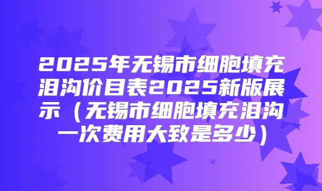 2025年无锡市细胞填充泪沟价目表2025新版展示（无锡市细胞填充泪沟一次费用大致是多少）