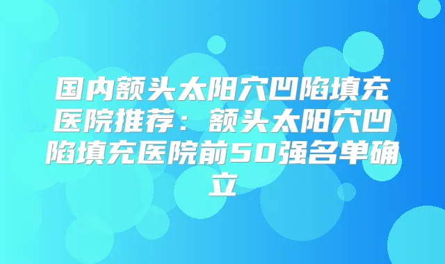 国内额头太阳穴凹陷填充医院推荐：额头太阳穴凹陷填充医院前50强名单确立