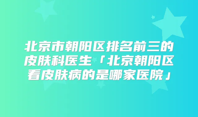 北京市朝阳区排名前三的皮肤科医生「北京朝阳区看皮肤病的是哪家医院」