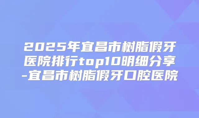2025年宜昌市树脂假牙医院排行top10明细分享-宜昌市树脂假牙口腔医院