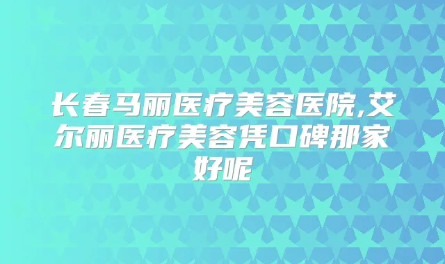长春马丽医疗美容医院,艾尔丽医疗美容凭口碑那家好呢
