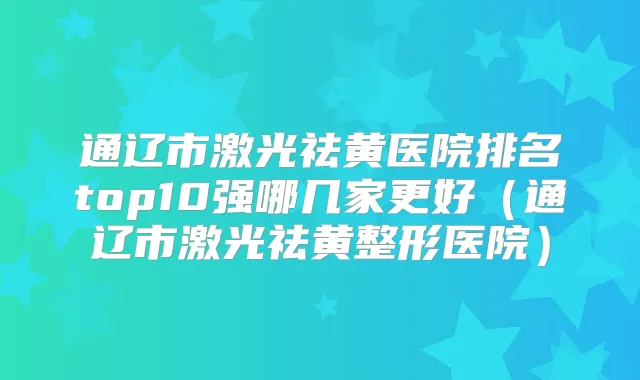 通辽市激光祛黄医院排名top10强哪几家更好（通辽市激光祛黄整形医院）
