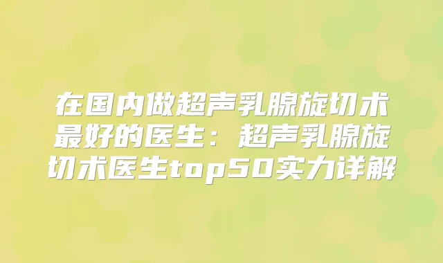 在国内做超声乳腺旋切术好的医生：超声乳腺旋切术医生top50实力详解