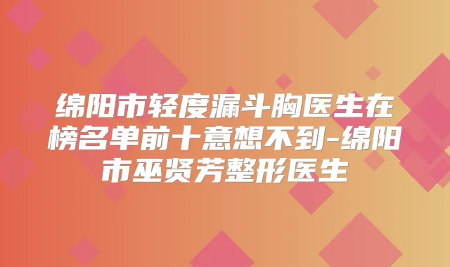 绵阳市轻度漏斗胸医生在榜名单前十意想不到-绵阳市巫贤芳整形医生