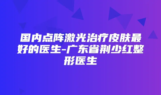 国内点阵激光皮肤好的医生-广东省荆少红整形医生