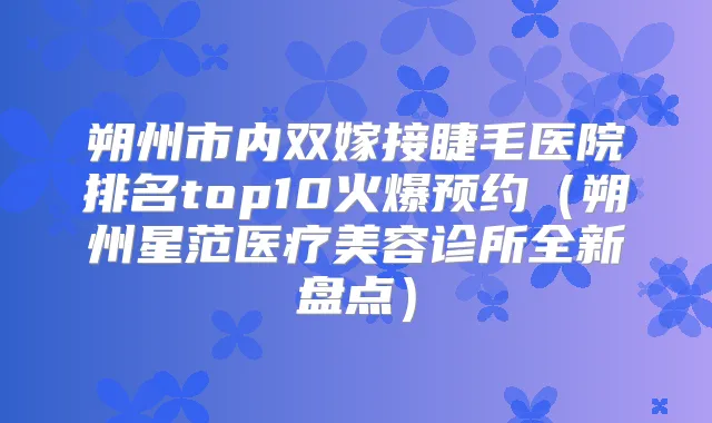 朔州市内双嫁接睫毛医院排名top10火爆预约（朔州星范医疗美容诊所全新盘点）