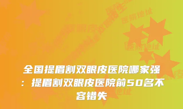 全国提眉割双眼皮医院哪家强：提眉割双眼皮医院前50名不容错失