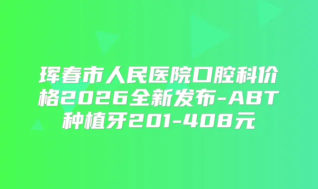 珲春市人民医院口腔科价格2026全新发布-ABT种植牙201-408元