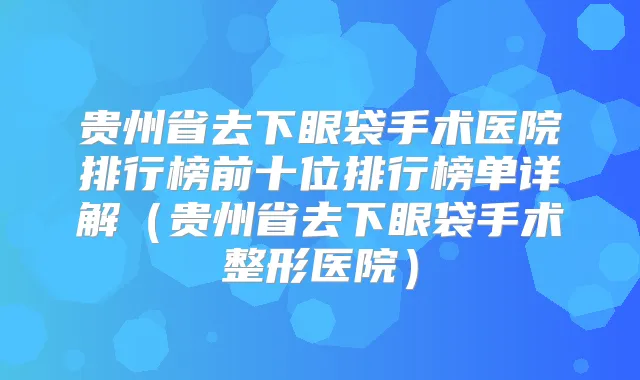贵州省去下眼袋手术医院排行榜前十位排行榜单详解(贵州省去下眼袋手术整形医院)