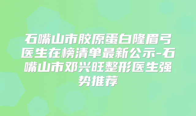 石嘴山市胶原蛋白隆眉弓医生在榜清单新公示-石嘴山市邓兴旺整形医生强势推荐