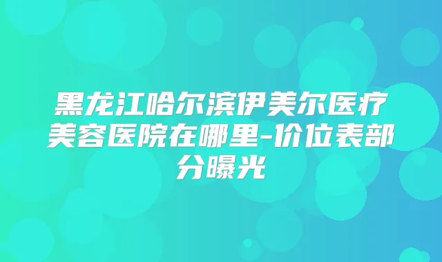 黑龙江哈尔滨伊美尔医疗美容医院在哪里-价位表部分曝光