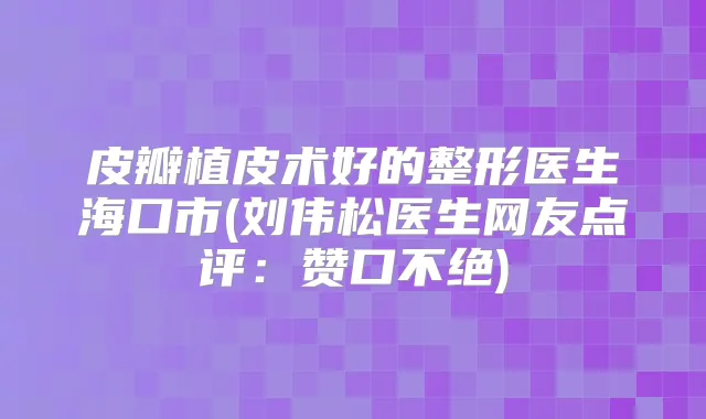 皮瓣植皮术好的整形医生海口市(刘伟松医生网友点评：赞口不绝)