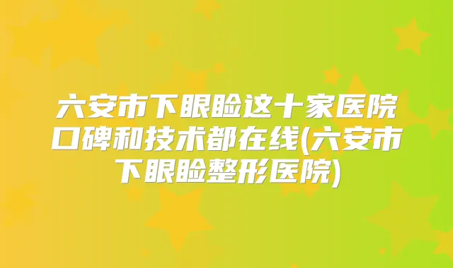 六安市下眼睑这十家医院口碑和技术都在线(六安市下眼睑整形医院)