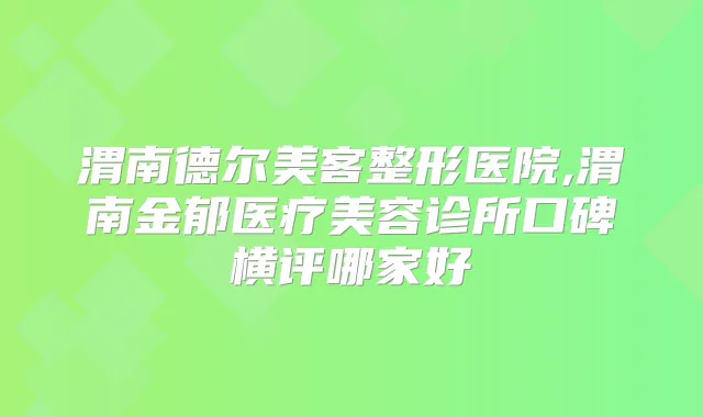 渭南德尔美客整形医院,渭南金郁医疗美容诊所口碑横评哪家好