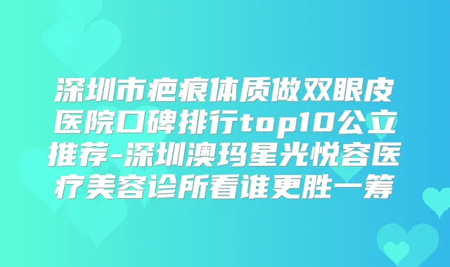 深圳市疤痕体质做双眼皮医院口碑排行top10公立推荐-深圳澳玛星光悦容医疗美容诊所看谁更胜一筹