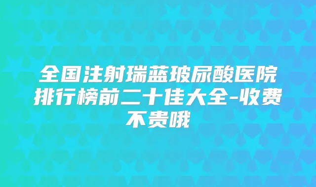 全国注射瑞蓝玻尿酸医院排行榜前二十佳大全-收费不贵哦