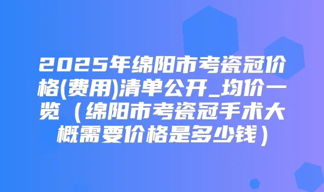 2025年绵阳市考瓷冠价格(费用)清单公开_均价一览(绵阳市考瓷冠手术大概需要价格是多少钱)