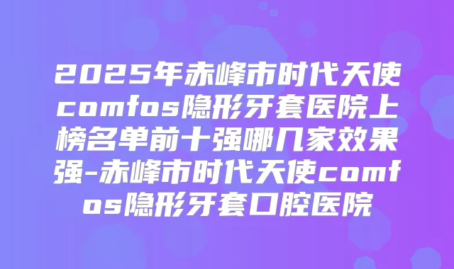 2025年赤峰市时代天使comfos隐形牙套医院上榜名单前十强哪几家效果强-赤峰市时代天使comfos隐形牙套口腔医院