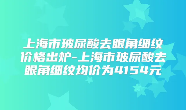 上海市玻尿酸去眼角细纹价格出炉-上海市玻尿酸去眼角细纹均价为4154元