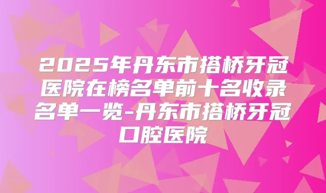 2025年丹东市搭桥牙冠医院在榜名单前十名收录名单一览-丹东市搭桥牙冠口腔医院
