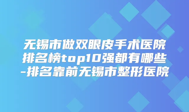 无锡市做双眼皮手术医院排名榜top10强都有哪些-排名靠前无锡市整形医院