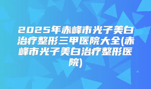 2025年赤峰市光子美白整形三甲医院大全(赤峰市光子美白整形医院)