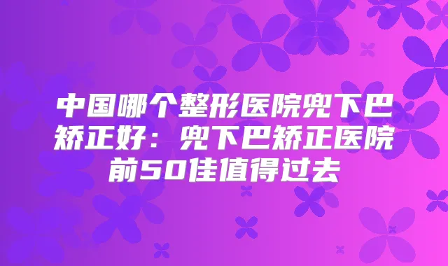 中国哪个整形医院兜下巴矫正好:兜下巴矫正医院前50佳值得过去