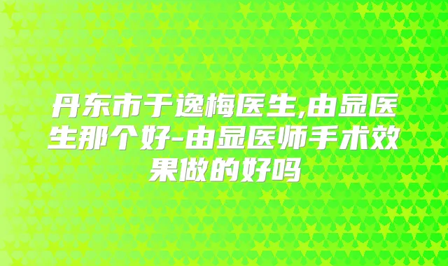 丹东市于逸梅医生,由显医生那个好-由显医师手术效果做的好吗