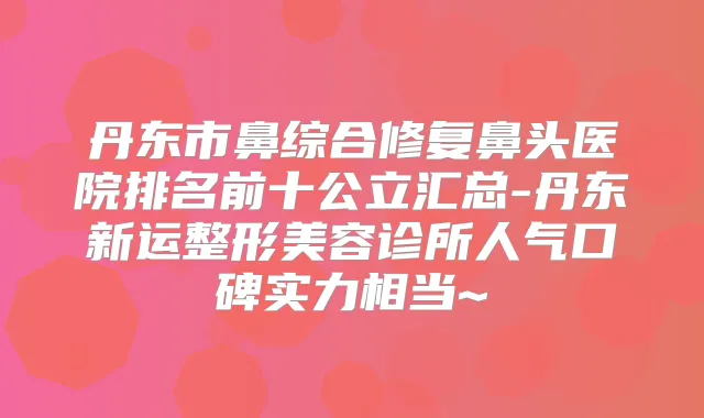 丹东市鼻综合修复鼻头医院排名前十公立汇总-丹东新运整形美容诊所人气口碑实力相当~