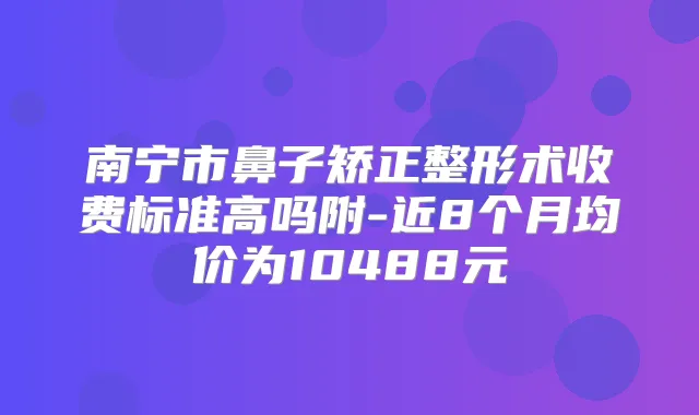 南宁市鼻子矫正整形术收费标准高吗附-近8个月均价为10488元