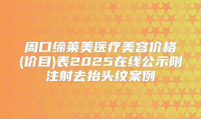 周口缔莱美医疗美容价格(价目)表2025在线公示附注射去抬头纹案例