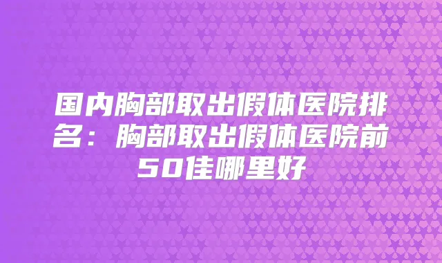 国内胸部取出假体医院排名：胸部取出假体医院前50佳哪里好