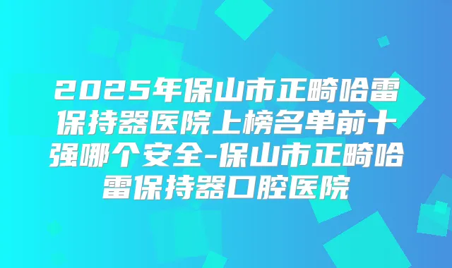 2025年保山市正畸哈雷保持器医院上榜名单前十强哪个安全-保山市正畸哈雷保持器口腔医院