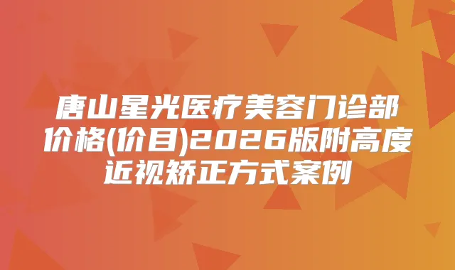 唐山星光医疗美容门诊部价格(价目)2026版附高度近视矫正方式案例