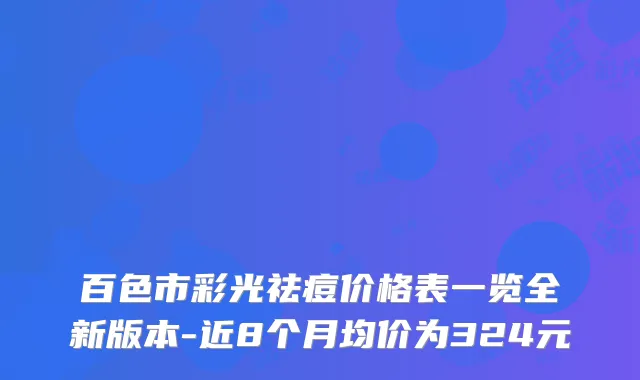 百色市彩光祛痘价格表一览全新版本-近8个月均价为324元