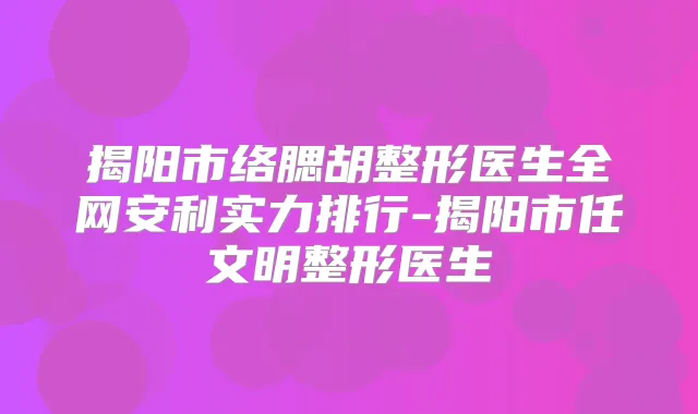 揭阳市络腮胡整形医生全网安利实力排行-揭阳市任文明整形医生