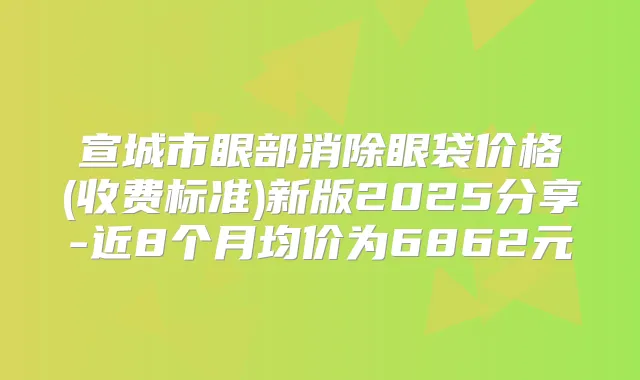 宣城市眼部消除眼袋价格(收费标准)新版2025分享-近8个月均价为6862元