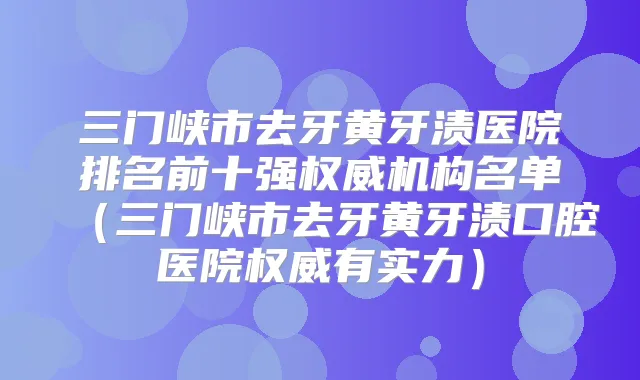 三门峡市去牙黄牙渍医院排名前十强机构名单（三门峡市去牙黄牙渍口腔医院有实力）