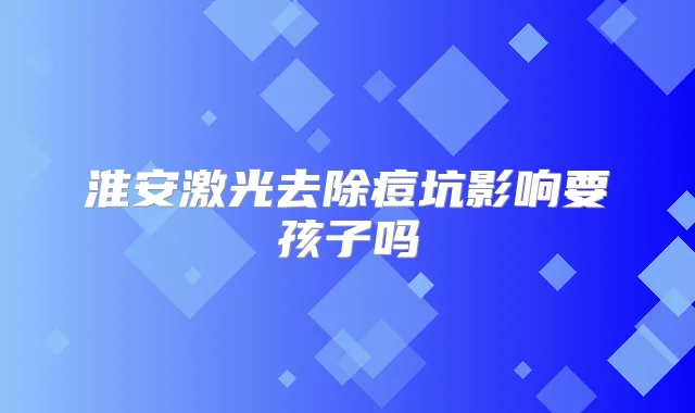 淮安激光去除痘坑影响要孩子吗