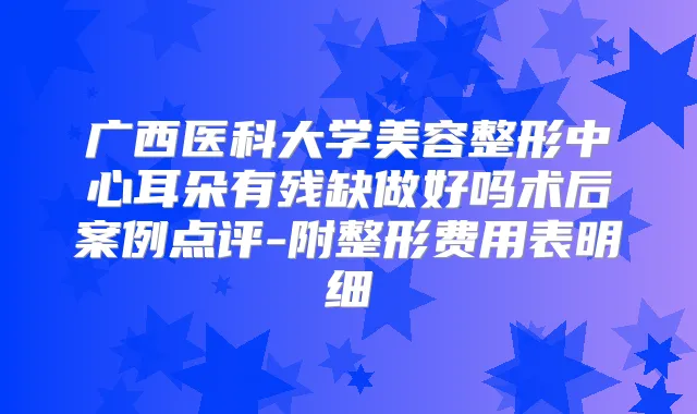 广西医科大学美容整形中心耳朵有残缺做好吗术后案例点评-附整形费用表明细