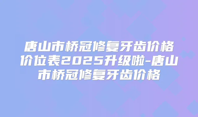 唐山市桥冠修复牙齿价格价位表2025升级啦-唐山市桥冠修复牙齿价格