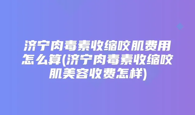 济宁收缩咬肌费用怎么算(济宁收缩咬肌美容收费怎样)