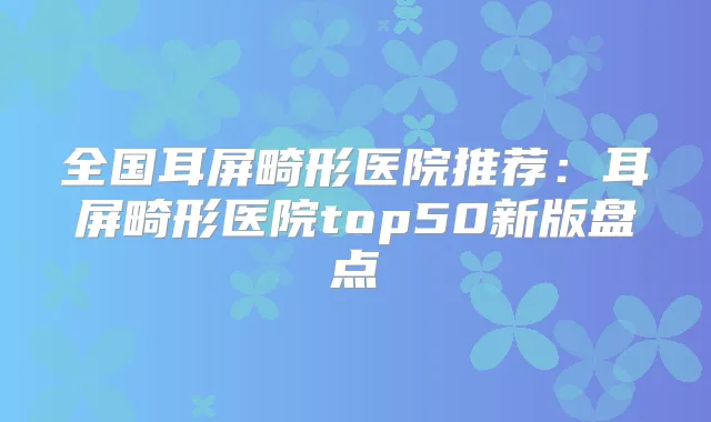 全国耳屏畸形医院推荐：耳屏畸形医院top50新版盘点
