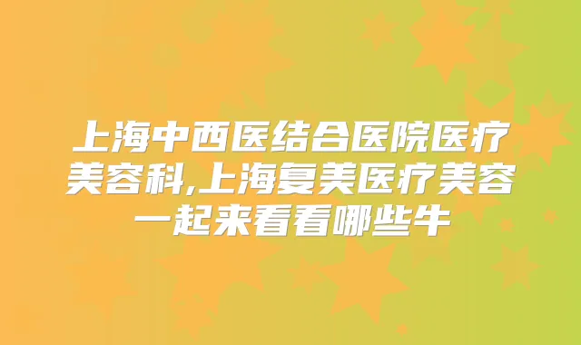 上海中西医结合医院医疗美容科,上海复美医疗美容一起来看看哪些牛
