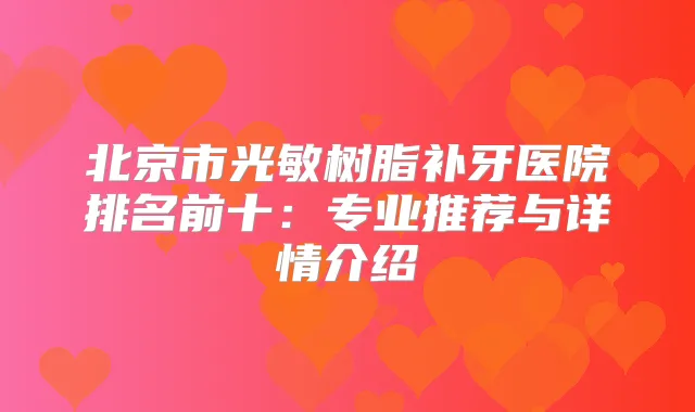 北京市光敏树脂补牙医院排名前十:专业推荐与详情介绍