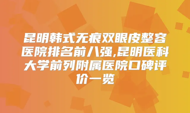 昆明韩式无痕双眼皮整容医院排名前八强,昆明医科大学前列附属医院口碑评价一览