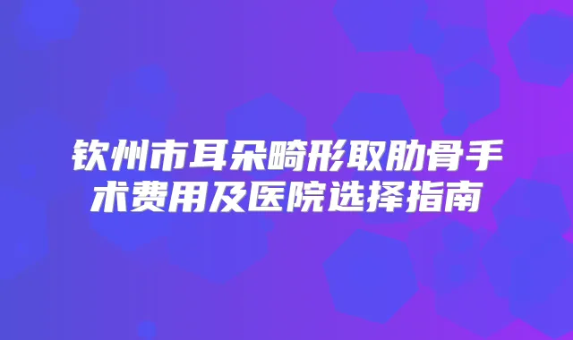 钦州市耳朵畸形取肋骨手术费用及医院选择指南