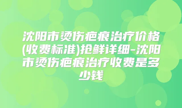 沈阳市烫伤疤痕价格(收费标准)抢鲜详细-沈阳市烫伤疤痕收费是多少钱