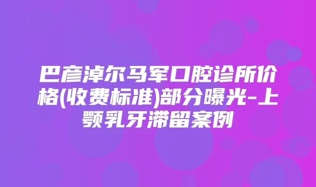 巴彦淖尔马军口腔诊所价格(收费标准)部分曝光-上颚乳牙滞留案例
