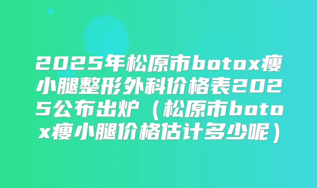 2025年松原市瘦小腿整形外科价格表2025公布出炉（松原市瘦小腿价格估计多少呢）